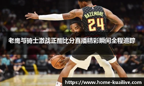 老鹰与骑士激战正酣比分直播精彩瞬间全程追踪